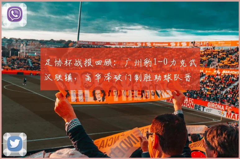 足协杯战报回顾：广州豹1-0力克武汉联镇，高华泽破门制胜助球队晋级，附精彩进球回放及全场数据分析