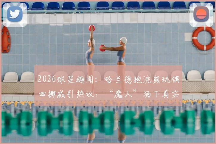 2026球星趣闻：哈兰德抱浣熊玩偶回挪威引热议，“魔人”场下真实性格大解析