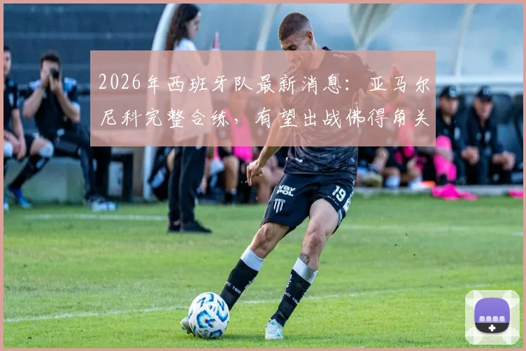 2026年西班牙队最新消息：亚马尔尼科完整合练，有望出战佛得角关键战，附阵容分析及伤病情况解读