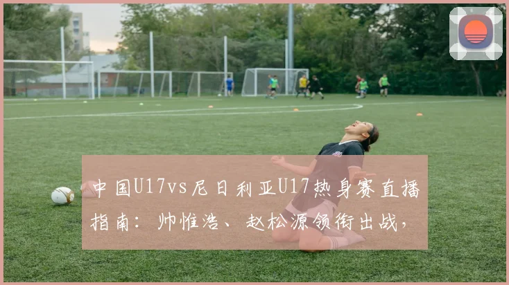 中国U17vs尼日利亚U17热身赛直播指南：帅惟浩、赵松源领衔出战，附比赛时间、平台及双方实力解析