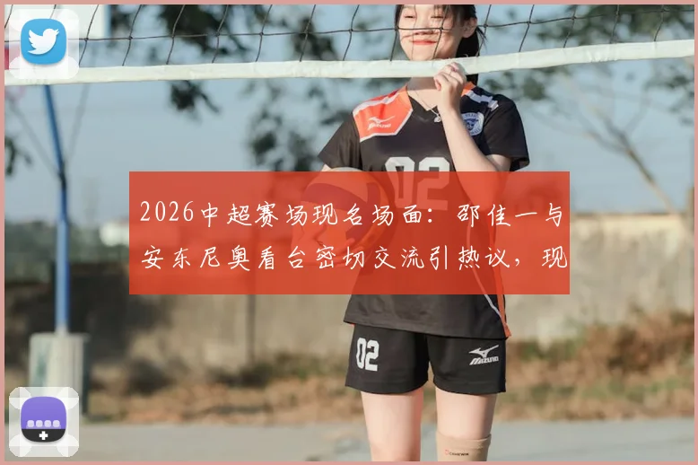 2026中超赛场现名场面:邵佳一与安东尼奥看台密切交流引热议,现场视频片段曝光