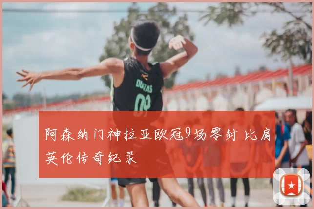 阿森纳门神拉亚欧冠9场零封 比肩英伦传奇纪录