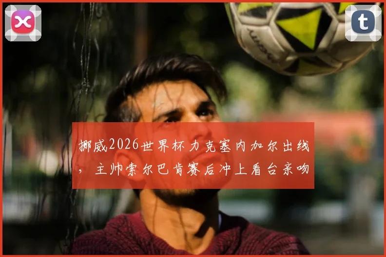 挪威2026世界杯力克塞内加尔出线,主帅索尔巴肯赛后冲上看台亲吻妻子,现场视频与浪漫故事全回顾