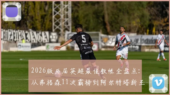 2026版历届英超最佳教练全盘点:从弗格森11次霸榜到阿尔特塔新王加冕,这份完整名单与评选标准解读