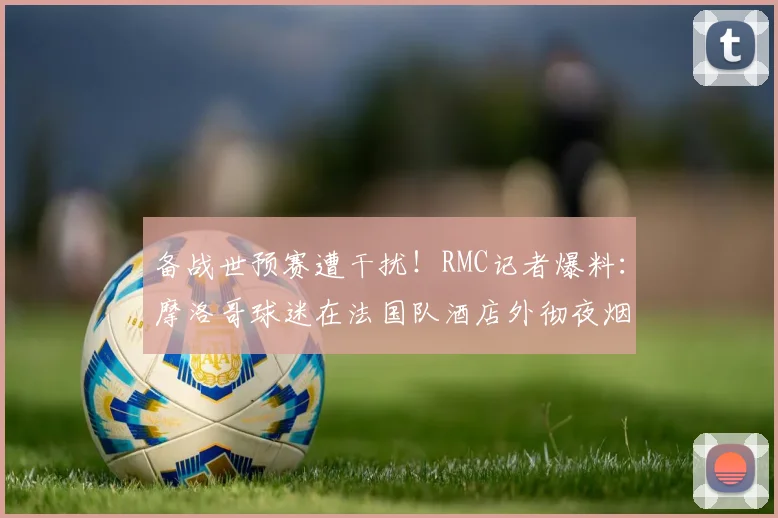 备战世预赛遭干扰！RMC记者爆料：摩洛哥球迷在法国队酒店外彻夜烟花打鼓