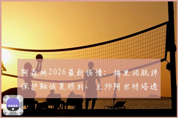 阿森纳2026最新伤情:梅里诺脱掉保护靴恢复顺利,主帅阿尔特塔透露赛季末复出时间表