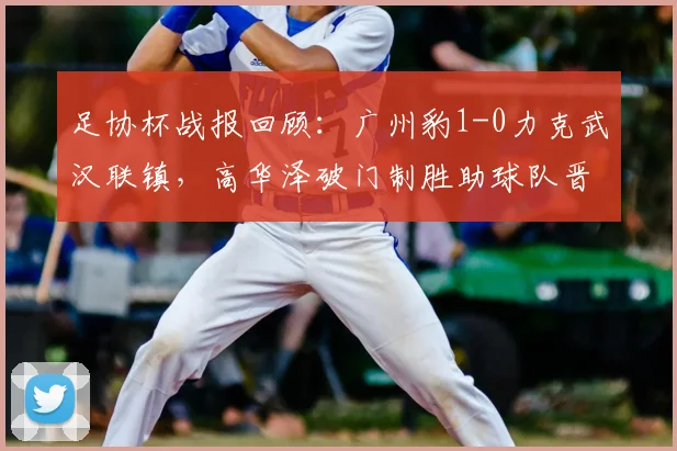 足协杯战报回顾:广州豹1-0力克武汉联镇,高华泽破门制胜助球队晋级,附精彩进球回放及全场数据分析