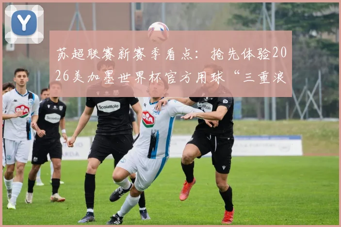苏超联赛新赛季看点:抢先体验2026美加墨世界杯官方用球“三重浪”带来哪些变化?