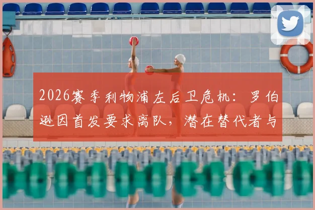 2026赛季利物浦左后卫危机:罗伯逊因首发要求离队,潜在替代者与新援转会传闻一览