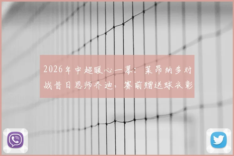 2026年中超暖心一幕：莱昂纳多对战昔日恩师乔迪，赛前赠送球衣彰显师徒情谊