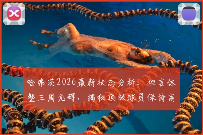 哈弗茨2026最新状态分析:坦言休整三周无碍,揭秘顶级球员保持高水平秘诀