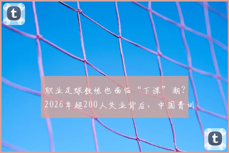 职业足球教练也面临“下课”潮?2026年超200人失业背后,中国青训教练的出路与保障探讨