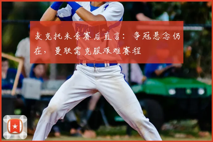 麦克托米奈赛后直言:争冠悬念仍在,曼联需克服艰难赛程