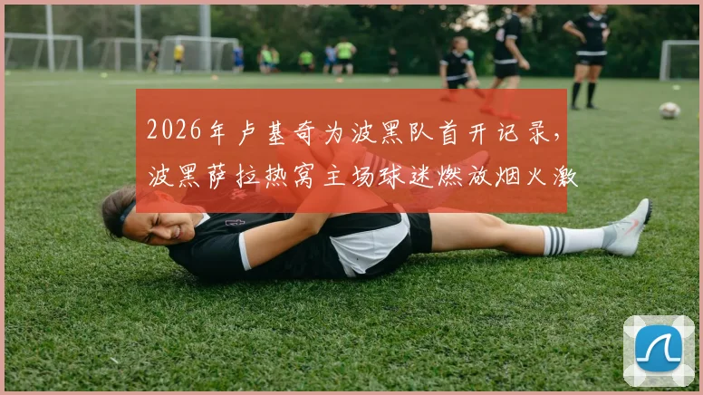 2026年卢基奇为波黑队首开记录,波黑萨拉热窝主场球迷燃放烟火激情庆祝瞬间回放与比赛回顾