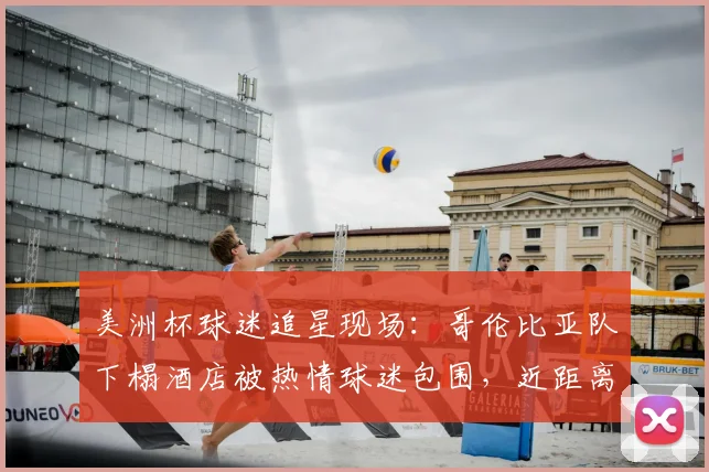 美洲杯球迷追星现场:哥伦比亚队下榻酒店被热情球迷包围,近距离互动攻略与现场实况