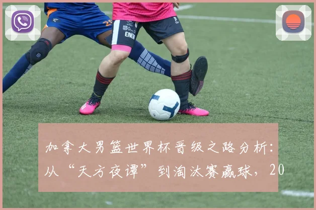 加拿大男篮世界杯晋级之路分析：从“天方夜谭”到淘汰赛赢球，2026前景与后卫核心采访解读