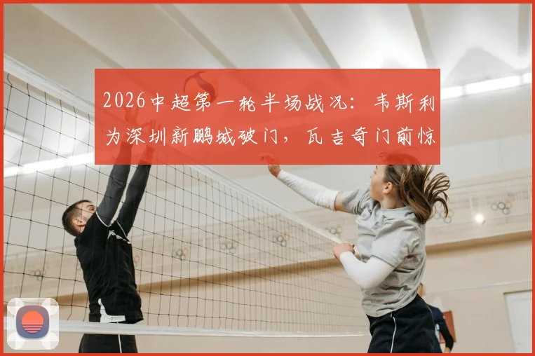 2026中超第一轮半场战况：韦斯利为深圳新鹏城破门，瓦吉奇门前惊魂，新鹏城1-0领先辽宁铁人