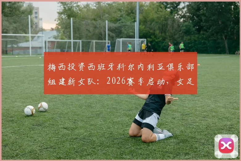 梅西投资西班牙科尔内利亚俱乐部组建新女队:2026赛季启动,女足发展迎来新机遇