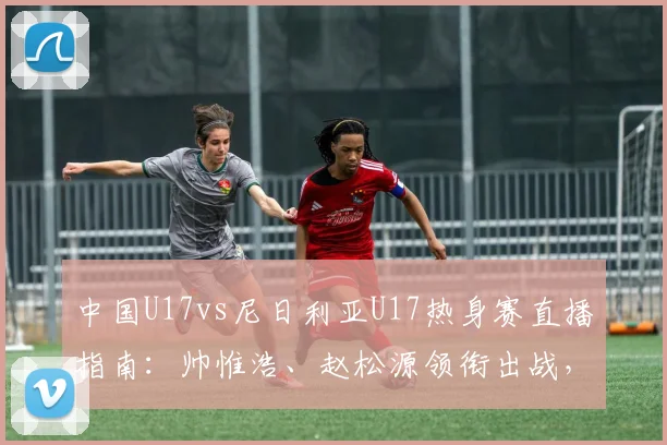 中国U17vs尼日利亚U17热身赛直播指南:帅惟浩、赵松源领衔出战,附比赛时间、平台及双方实力解析
