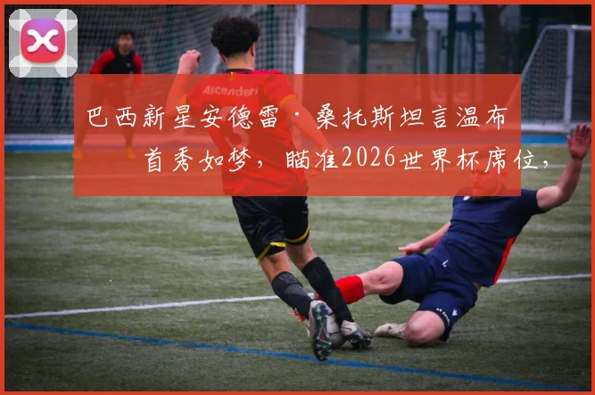 巴西新星安德雷·桑托斯坦言温布利首秀如梦，瞄准2026世界杯席位，切尔西生涯前景分析