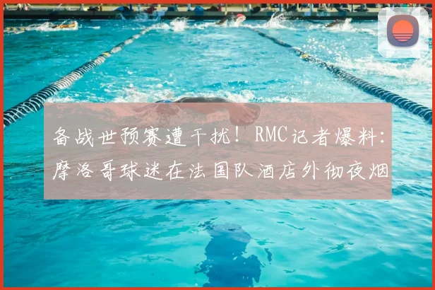 备战世预赛遭干扰!RMC记者爆料:摩洛哥球迷在法国队酒店外彻夜烟花打鼓