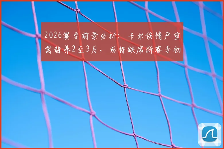 2026赛季前景分析：卡尔伤情严重需静养2至3月，或将缺席新赛季初期关键赛程