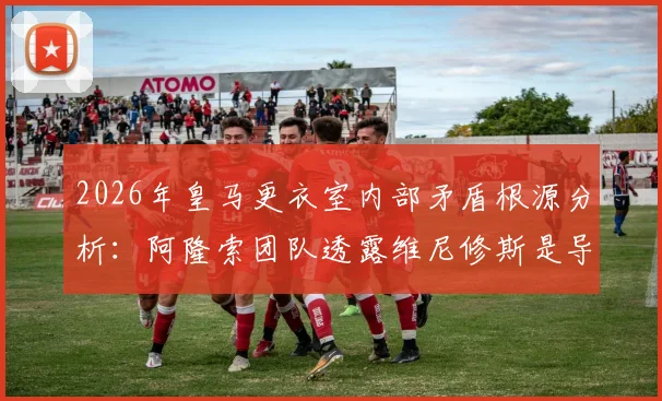 2026年皇马更衣室内部矛盾根源分析:阿隆索团队透露维尼修斯是导火索,详解球队氛围恶化全过程