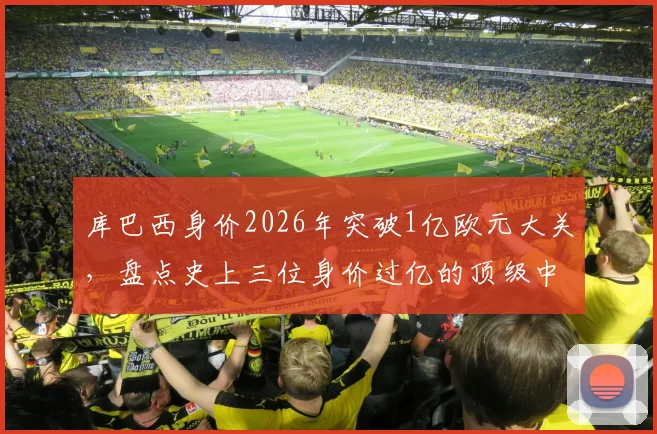 库巴西身价2026年突破1亿欧元大关，盘点史上三位身价过亿的顶级中后卫