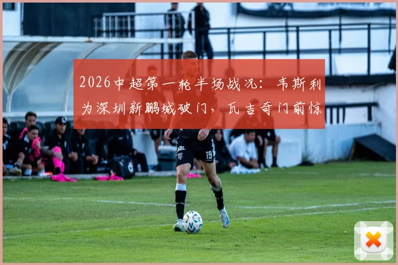 2026中超第一轮半场战况:韦斯利为深圳新鹏城破门,瓦吉奇门前惊魂,新鹏城1-0领先辽宁铁人