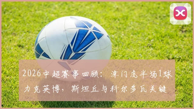 2026中超赛事回顾:津门虎半场1球力克英博,斯坦丘与科尔多瓦关键表现解析