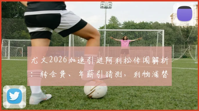 尤文2026加速引进阿利松传闻解析:转会费、年薪引猜测,利物浦替代者成焦点