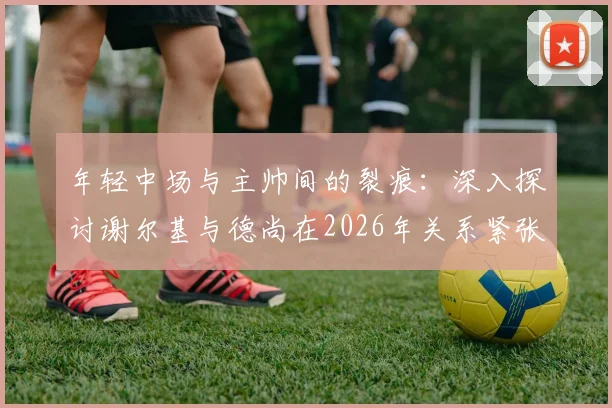年轻中场与主帅间的裂痕：深入探讨谢尔基与德尚在2026年关系紧张的原因与经过