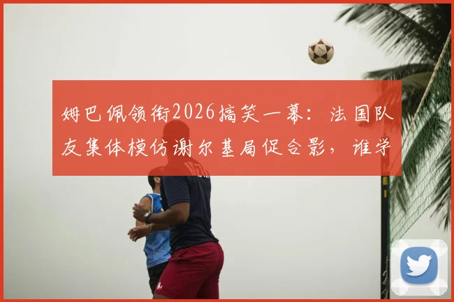 姆巴佩领衔2026搞笑一幕：法国队友集体模仿谢尔基局促合影，谁学得最像引热议