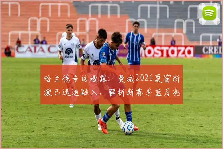 哈兰德专访透露：曼城2026夏窗新援已迅速融入，解析新赛季蓝月亮战术升级与阵容看点