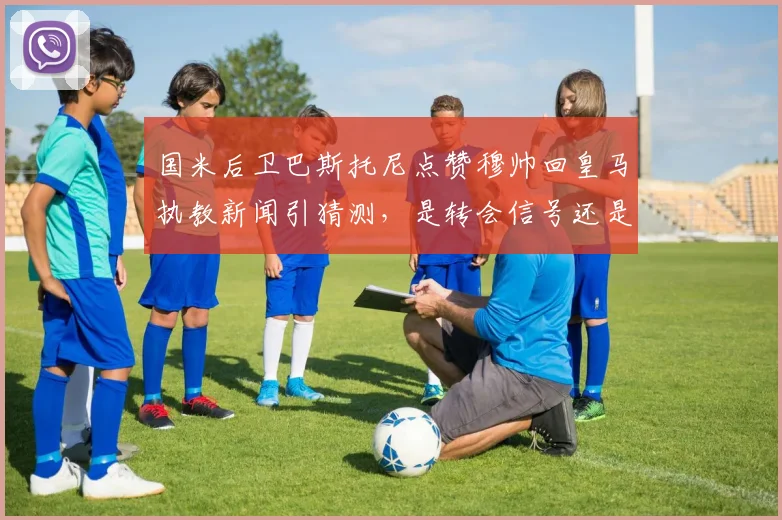 国米后卫巴斯托尼点赞穆帅回皇马执教新闻引猜测,是转会信号还是单纯手滑?球迷热议不断