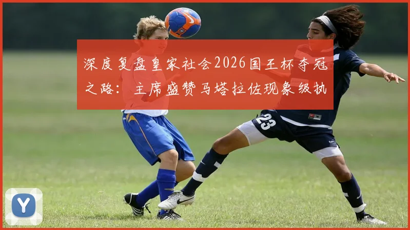 深度复盘皇家社会2026国王杯夺冠之路：主席盛赞马塔拉佐现象级执教，成就队史历史性赛季