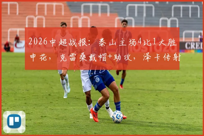 2026中超战报：泰山主场4比1大胜申花，克雷桑戴帽+助攻，泽卡传射惊艳全场