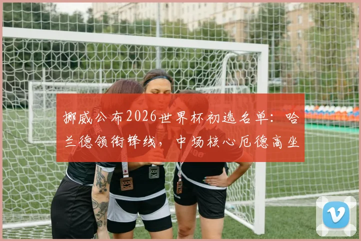 挪威公布2026世界杯初选名单：哈兰德领衔锋线，中场核心厄德高坐镇，三位“闪耀哥”球员引关注