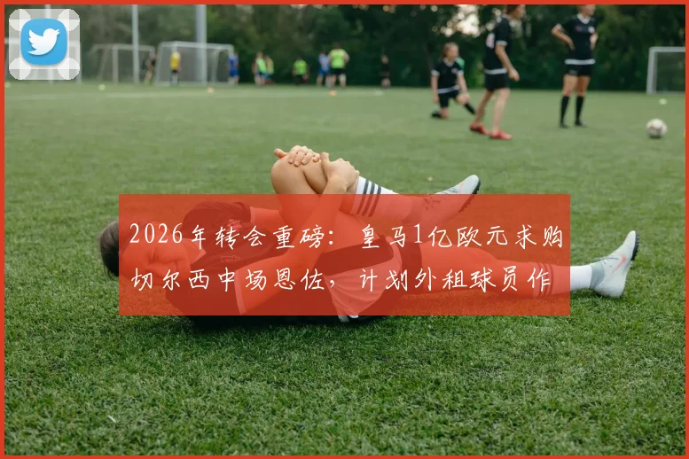 2026年转会重磅：皇马1亿欧元求购切尔西中场恩佐，计划外租球员作为交易一部分，阿媒披露最新进展
