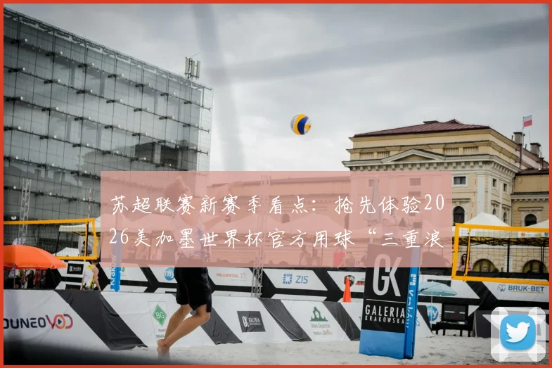 苏超联赛新赛季看点：抢先体验2026美加墨世界杯官方用球“三重浪”带来哪些变化？
