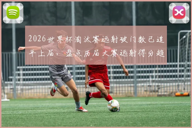 2026世界杯淘汰赛远射破门数已追平上届，盘点历届大赛远射得分趋势与战术价值