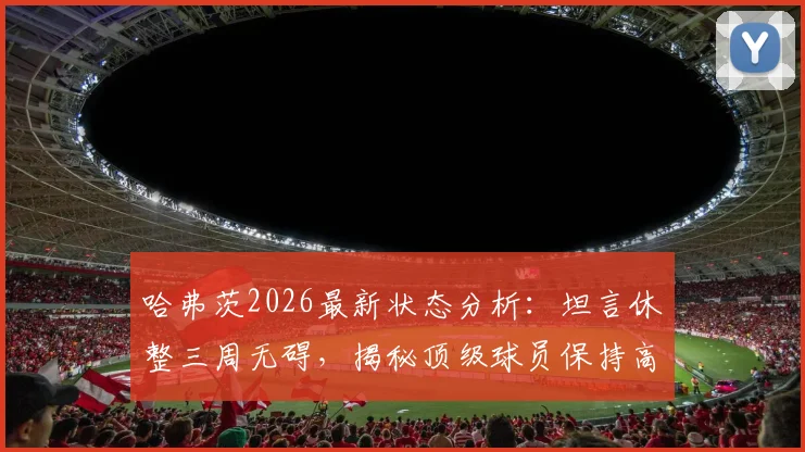 哈弗茨2026最新状态分析：坦言休整三周无碍，揭秘顶级球员保持高水平秘诀