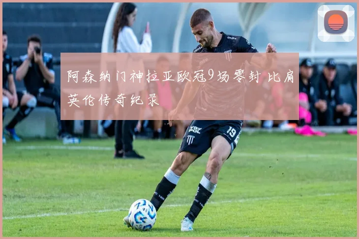 阿森纳门神拉亚欧冠9场零封 比肩英伦传奇纪录