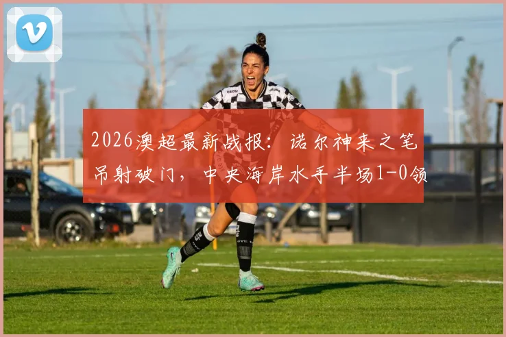 2026澳超最新战报：诺尔神来之笔吊射破门，中央海岸水手半场1-0领先墨尔本胜利，附精彩解读与数据统计