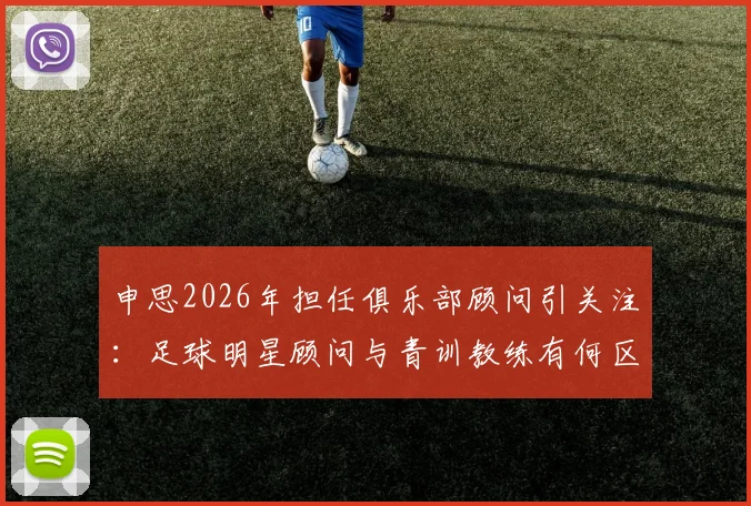 申思2026年担任俱乐部顾问引关注：足球明星顾问与青训教练有何区别？家长如何为孩子选择正规足球培训