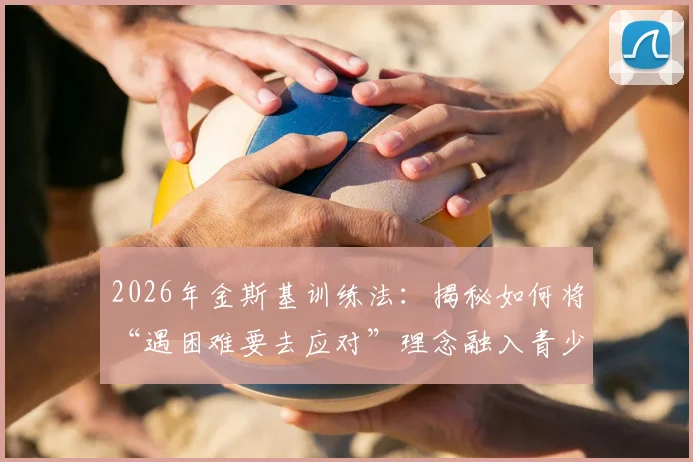 2026年金斯基训练法：揭秘如何将“遇困难要去应对”理念融入青少年篮球实战，附机构选择避坑指南