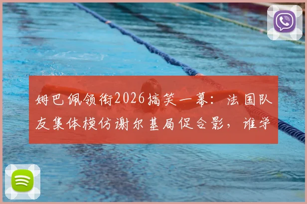 姆巴佩领衔2026搞笑一幕:法国队友集体模仿谢尔基局促合影,谁学得最像引热议