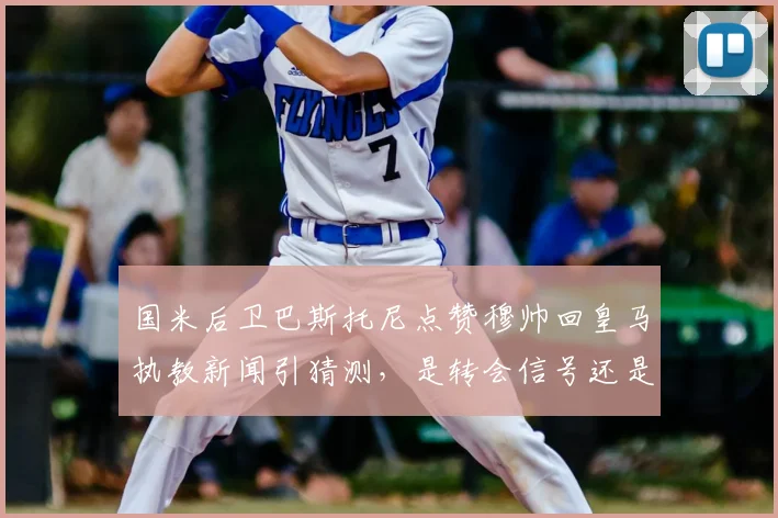 国米后卫巴斯托尼点赞穆帅回皇马执教新闻引猜测，是转会信号还是单纯手滑？球迷热议不断