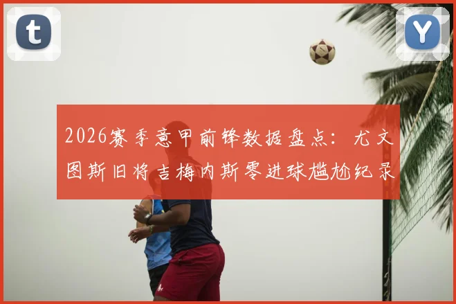 2026赛季意甲前锋数据盘点：尤文图斯旧将吉梅内斯零进球尴尬纪录，如何破解锋无力难题
