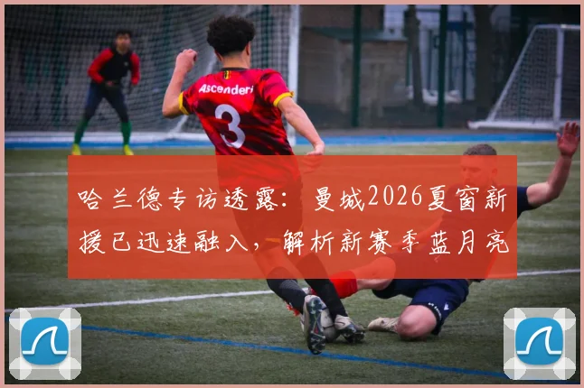 哈兰德专访透露:曼城2026夏窗新援已迅速融入,解析新赛季蓝月亮战术升级与阵容看点